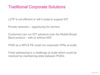 Copyright Telstra©
Traditional Corporate Solutions
| Telstra Unrestricted | IPv6 in the Telco Cloud and 5G | Jeff Schmidt | 12/2017Page 27
L2TP is not efficient or will it scale to support IOT
Private networks – opportunity for carriers
Customers can run IOT solutions over the Mobile Broad
Band product – with or without NAT
PGW as a MPLS PE could run corporate VPNs at scale
Fixed addressing is a challenge at scale which could be
resolved by maintaining state between PGWs
 
