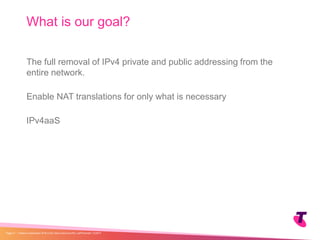 The full removal of IPv4 private and public addressing from the
entire network.
Enable NAT translations for only what is necessary
IPv4aaS
What is our goal?
| Telstra Unrestricted | IPv6 in the Telco Cloud and 5G | Jeff Schmidt | 12/2017Page 31
 