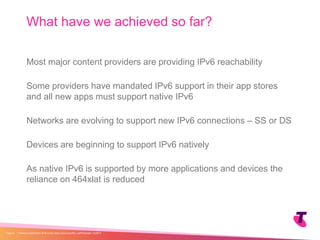 Most major content providers are providing IPv6 reachability
Some providers have mandated IPv6 support in their app stores
and all new apps must support native IPv6
Networks are evolving to support new IPv6 connections – SS or DS
Devices are beginning to support IPv6 natively
As native IPv6 is supported by more applications and devices the
reliance on 464xlat is reduced
What have we achieved so far?
| Telstra Unrestricted | IPv6 in the Telco Cloud and 5G | Jeff Schmidt | 12/2017Page 9
 