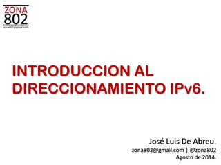 INTRODUCCION AL 
DIRECCIONAMIENTO IPv6. 
José Luis De Abreu. 
zona802@gmail.com | @zona802 
Agosto de 2014. 
 