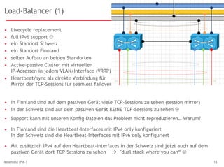 Load-Balancer (1)
• Livecycle replacement
• full IPv6 support 
Minenfeld IPv6 ? 13
• ein Standort Schweiz
• ein Standort Finnland
• selber Aufbau an beiden Standorten
• Active-passive Cluster mit virtuellen
IP-Adressen in jedem VLAN/Interface (VRRP)
• Heartbeat/sync als direkte Verbindung für
Mirror der TCP-Sessions für seamless failover
• In Finnland sind die Heartbeat-Interfaces mit IPv4 only konfiguriert
In der Schweiz sind die Heartbeat-Interfaces mit IPv6 only konfiguriert
• In Finnland sind auf dem passiven Gerät viele TCP-Sessions zu sehen (session mirror)
• In der Schweiz sind auf dem passiven Gerät KEINE TCP-Sessions zu sehen 
• Support kann mit unseren Konfig-Dateien das Problem nicht reproduzieren… Warum?
• Mit zusätzlich IPv4 auf den Heartbeat-Interfaces in der Schweiz sind jetzt auch auf dem
passiven Gerät dort TCP-Sessions zu sehen  "dual stack where you can“ 
 