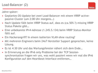 Load-Balancer (2)
Jahre später:
• Geplantes OS-Update bei zwei Load-Balancer mit einem VRRP active-
passive-Cluster (um 2:00 Uhr morgens…)
• Nach Update fällt beim VRRP Status auf, dass es (ca.50% ?) missing VRRP
Status Pakete gibt…
• Eine unbekannte IPv4-Adresse (1.245.5.134) beim VRRP Status-Monitor
fällt auf.
• Ein Hackerangriff? In einem isolierten VLAN ohne routing?
• Mit mehreren Engineers beim 24x7 Hersteller Support gesprochen, keine
Lösung.
• Es ist 4:30 Uhr und das Wartungsfenster nähert sich dem Ende…
• In Erinnerung an die IPv6 only Probleme bei der TCP Session-
synchronisation fragen wir uns, was wohl passiert wenn wir mal die IPv6
Konfiguration auf den Heartbeat-Interface entfernen…
Minenfeld IPv6 ? 14
 