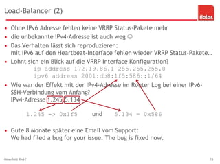 Load-Balancer (2)
Minenfeld IPv6 ? 15
• Ohne IPv6 Adresse fehlen keine VRRP Status-Pakete mehr
• die unbekannte IPv4-Adresse ist auch weg 
• Das Verhalten lässt sich reproduzieren:
mit IPv6 auf den Heartbeat-Interface fehlen wieder VRRP Status-Pakete…
• Lohnt sich ein Blick auf die VRRP Interface Konfiguration?
ip address 172.19.86.1 255.255.255.0
ipv6 address 2001:db8:1f5:586::1/64
• Wie war der Effekt mit der IPv4-Adresse im Router Log bei einer IPv6-
SSH-Verbindung vom Anfang?
IPv4-Adresse 1.245.5.134
1.245 -> 0x1f5 und 5.134 = 0x586
• Gute 8 Monate später eine Email vom Support:
We had filed a bug for your issue. The bug is fixed now.
 