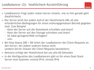 Loadbalancer (3): healthcheck Kurzeinführung
• Loadbalancer fragt jeden realen Server einzeln, wie es ihm gerade geht
(healthcheck)
• Der Server prüft bei jedem Aufruf der Healthcheck-URL ob alle
erforderlichen Bedingungen für einen ordnungsgemässen Betrieb gegeben
sind. Zum Beispiel
– Kann der Server auf die Datenbank schreiben und lesen?
– Kann der Server auf den Storage schreiben und lesen?
– Ist lokal genügend RAM verfügbar?
– usw.
• Bei http-Status 200 = OK leitet der Loadbalancer die Client-Requests an
den Server, bei jedem anderen Status nicht
(andere Server müssen die Client-Requests bearbeiten)
• Meistens erfolgt der Healthcheck bei uns alle 60 Sekunden
• In der Konfiguration des Loadbalancers gibt es für einen Dual-Stack
Server zwei Systeme: einmal IPv4, einmal IPv6
Minenfeld IPv6 ? 17
 