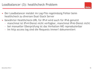 Loadbalancer (3): healthcheck Problem
• Der Loadbalancer meldet im Log-File regelmässig Fehler beim
healthcheck zu diversen Dual-Stack Server
• bewährter Healthcheck-URL für IPv4 wird auch für IPv6 genutzt
– manchmal ist IPv4-Dienst nicht verfügbar, manchmal IPv6-Dienst nicht
– bei manueller Überprüfung ist das Verhalten NIE reproduzierbar
– Im http access log sind die Requests immer! dokumentiert
Minenfeld IPv6 ? 18
 