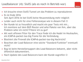 Loadbalancer (4): SixXS (als es noch in Betrieb war)
• Ich brauche einen SixXS-Tunnel um das Problem zu reproduzieren
• Es ist Ende 2016
Seit April 2016 ist bei SixXS keine Neuanmeldung mehr möglich
• Leider auch nicht für eine Fehleranalyse wie in diesem Fall 
• Der Kunde ist so freundlich und macht ein paar Tests mit mir…
Ich monitore auf dem BGP-Router und sehe Pakete von ihm, aber das
Problem sehe ich nicht? Filtere ich zu gut?
• Mit weit offenen Filter für den Trace finde ich die Nadel im Heuhaufen,
ein ICMPv6-packet-too-big Frame für die Verbindung.
• Blockiert die Firewall die ICMPv6-packet-too-big Nachricht?
• Beachtet der Load-Balancer eine solche “Standard-Funktion” eventuell
nicht?
• Bug ist beim Herstellersupport des Load-Balancers bekannt, aber nicht
öffentlich dokumentiert.
• Nach Update des Load-Balancers kann der Kunde zugreifen 
Minenfeld IPv6 ? 22
 