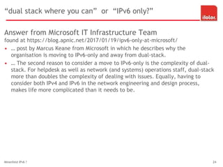 “dual stack where you can” or “IPv6 only?”
Answer from Microsoft IT Infrastructure Team
found at https://blog.apnic.net/2017/01/19/ipv6-only-at-microsoft/
• … post by Marcus Keane from Microsoft in which he describes why the
organisation is moving to IPv6-only and away from dual-stack.
• … The second reason to consider a move to IPv6-only is the complexity of dual-
stack. For helpdesk as well as network (and systems) operations staff, dual-stack
more than doubles the complexity of dealing with issues. Equally, having to
consider both IPv4 and IPv6 in the network engineering and design process,
makes life more complicated than it needs to be.
Minenfeld IPv6 ? 24
 