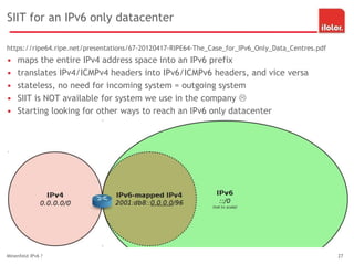 SIIT for an IPv6 only datacenter
https://ripe64.ripe.net/presentations/67-20120417-RIPE64-The_Case_for_IPv6_Only_Data_Centres.pdf
• maps the entire IPv4 address space into an IPv6 prefix
• translates IPv4/ICMPv4 headers into IPv6/ICMPv6 headers, and vice versa
• stateless, no need for incoming system = outgoing system
• SIIT is NOT available for system we use in the company 
• Starting looking for other ways to reach an IPv6 only datacenter
Minenfeld IPv6 ? 27
 
