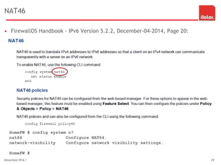NAT46
• FirewallOS Handbook - IPv6 Version 5.2.2, December-04-2014, Page 20:
Minenfeld IPv6 ? 29
HomeFW # config system n?
nat64 Configure NAT64.
network-visibility Configure network visibility settings.
HomeFW #
 