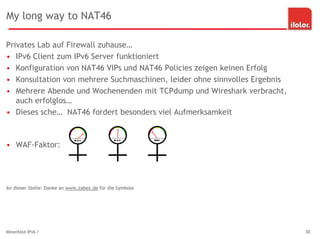 My long way to NAT46
Privates Lab auf Firewall zuhause…
• IPv6 Client zum IPv6 Server funktioniert
• Konfiguration von NAT46 VIPs und NAT46 Policies zeigen keinen Erfolg
• Konsultation von mehrere Suchmaschinen, leider ohne sinnvolles Ergebnis
• Mehrere Abende und Wochenenden mit TCPdump und Wireshark verbracht,
auch erfolglos…
• Dieses sche… NAT46 fordert besonders viel Aufmerksamkeit
• WAF-Faktor:
An dieser Stelle: Danke an www.zabex.de für die Symbole
Minenfeld IPv6 ? 30
 