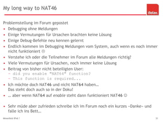 My long way to NAT46
Problemstellung im Forum gepostet
• Debugging ohne Meldungen
• Einige Vermutungen für Ursachen brachten keine Lösung
• Einige Debug-Befehle neu kennen gelernt
• Endlich kommen im Debugging Meldungen vom System, auch wenn es noch immer
nicht funktioniert 
• Verstehe ich oder die Teilnehmer im Forum alle Meldungen richtig?
• Viele Vermutungen für Ursachen, noch immer keine Lösung
• Beitrag von bisher nicht beteiligten User:
– did you enable "NAT64" function?
– This function is required...
• Ich möchte doch NAT46 und nicht NAT64 haben…
Das steht doch auch so in der Doku!
• … aber wenn NAT64 auf enable steht dann funktioniert NAT46 
• Sehr müde aber zufrieden schreibe ich im Forum noch ein kurzes «Danke» und
falle ich ins Bett…
Minenfeld IPv6 ? 31
 