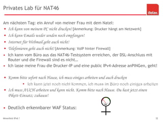 Privates Lab für NAT46
Am nächsten Tag: ein Anruf von meiner Frau mit dem Natel:
• Ich kann von meinem PC nicht drucken! [Anmerkung: Drucker hängt am Netzwerk]
• Ich kann Emails weder senden noch empfangen!
• Internet für Webmail geht auch nicht!
• Telefonieren geht auch nicht! [Anmerkung: VoIP hinter Firewall]
• Ich kann vom Büro aus das NAT46-Testsystem erreichen, der DSL-Anschluss mit
Router und die Firewall sind es nicht…
• Ich lasse meine Frau die Drucker-IP und eine public IPv4-Adresse anPINGen, geht!
• Komm bitte sofort nach Hause, ich muss einiges arbeiten und auch drucken
• Ich kann jetzt noch nicht kommen, ich muss im Büro noch einiges arbeiten
• Ich muss AUCH arbeiten und kann nicht. Komm bitte nach Hause. Du hast jetzt einen
Pikett-Einsatz; zuhause!
• Deutlich erkennbarer WAF Status:
Minenfeld IPv6 ? 32
 