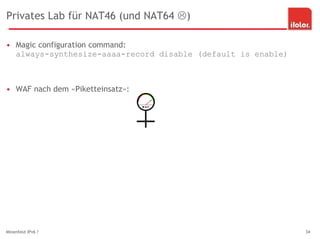 Privates Lab für NAT46 (und NAT64 )
• Magic configuration command:
always-synthesize-aaaa-record disable (default is enable)
• WAF nach dem «Piketteinsatz»:
Minenfeld IPv6 ? 34
 