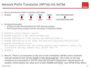 Network Prefix Translation (NPTv6) mit NAT66
• IPv6-to-IPv6 Network Prefix Translation (RFC 6296)
• Beispiel: FC12: 3456: 7890: ABCD: 0123:4567:89AB:CDEF
2001: db8: 6a57: cafe: 0123:4567:89AB:CDEF
• Konfigurationvorgabe:
– IP-Pool mit dem IPv6 Adressblock für NAT-Adressen anlegen
– IPv6 Firewall Policy anlegen und NAT aktivieren, IP-Pool dazu binden
• HomeFW # config firewall ippool6
• HomeFW (ippool6) # edit MyIPv6natPool-cafe
• HomeFW (MyIPv6pool) # set startip 2001:db8:6a57:cafe::0
• HomeFW (MyIPv6pool) # set endip 2001:db8:6a57:cafe:ffff:ffff:ffff:ffff
• HomeFW (MyIPv6pool) # end
The endip is smaller than the startip object, check operator, error, -73,
discard the setting. Command fail. Return code -73
• HomeFW #
• Warum: There is an exception to the one to one translation. NAT66 cannot translate
internal networks that contain 0xffff in bits 49 through 63 - this is due to the way
checksums are calculated in TCP/IP: they use the one's-complement representation of
numbers which assigns the value zero to both 0x0000 and 0xffff. (aus NAT66 Policy Doku)
Minenfeld IPv6 ? 39
 