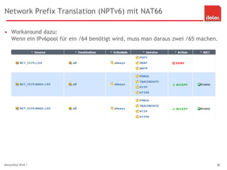 Network Prefix Translation (NPTv6) mit NAT66
• Workaround dazu:
Wenn ein IPv6pool für ein /64 benötigt wird, muss man daraus zwei /65 machen.
Minenfeld IPv6 ? 40
 
