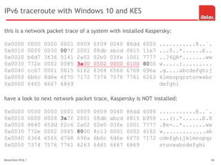 IPv6 traceroute with Windows 10 and KES
this is a network packet trace of a system with installed Kaspersky:
0x0000 0000 0000 0001 0009 0f09 0040 86dd 6000 ...........@..`.
0x0010 0000 0030 007f 2001 08db abcd 0815 11e7 ...0..*......E..
0x0020 b6d7 3f36 5141 2a02 02e0 03fe 1001 7777 ..?6QA*.......ww
0x0030 772e 0002 0085 3a00 0502 0000 0100 8000 w.....:.........
0x0040 cc67 0001 0015 6162 6364 6566 6768 696a .g....abcdefghij
0x0050 6b6c 6d6e 6f70 7172 7374 7576 7761 6263 klmnopqrstuvwabc
0x0060 6465 6667 6869 defghi
have a look to next network packet trace, Kaspersky is NOT installed:
0x0000 0000 0000 0001 0009 0f09 0040 86dd 6000 ...........@..`.
0x0010 0000 0028 3a7f 2001 08db abcd 0815 b958 ...(:.*......E.X
0x0020 8840 653d f2c6 2a02 02e0 03fe 1001 7777 .@e=..*.......ww
0x0030 772e 0002 0085 8000 8c13 0001 0002 6162 w.............ab
0x0040 6364 6566 6768 696a 6b6c 6d6e 6f70 7172 cdefghijklmnopqr
0x0050 7374 7576 7761 6263 6465 6667 6869 stuvwabcdefghi
Minenfeld IPv6 ? 44
 