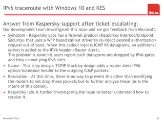 IPv6 traceroute with Windows 10 and KES
Answer from Kaspersky support after ticket escalating:
Our development team investigated this issue and we got feedback from Microsoft:
• Symptom - Kaspersky Labs has a firewall product (Kaspersky Internet/Endpoint
Security) that uses a WFP based callout driver to re-inject pended authorization
request out of band. When this callout injects ICMP V6 datagrams, an additional
option is added to the IPV6 header (Router Alert).
The problem is some his users report such datagrams are dropped by IPv6 gates
and they cannot ping IPv6 sites.
• Cause - This is by design. TCPIP Stack by design adds a router alert IPV6
option/extension header to the outgoing ICMP packets.
• Resolution - At this time, there is no way to prevent this other than modifying
the routers to not drop these packets but to further analyze these (as is the
intent of this option).
• Kaspersky labs is further investigating the issue to better understand how to
resolve it.
Minenfeld IPv6 ? 45
 