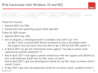 IPv6 traceroute with Windows 10 and KES
+---------------+ +----------+ transfer +----------+ IPv6vlan +----------+
| Win 10 client |-------| firewall |----------| firewall |----------|BGP-Router|-– Internet
+---------------+ +----------+ +----------+ +----------+
Ticket for firewall:
• Opened 2016 Jan 29th
• Solved with new operating system 2016 Sept 8th
Ticket for BGP router:
• Opened 2016 may 18th
• still in progress, a developer build is available since 2017 Jan 11th
– we don’t have a second BGP-Router hardware to test a developer build
– the support was one more time not able to get a Win10 with KES system 
• In March 2017 we got the information from support ”we had a similar issue
reported on another platform” 
• Mid of April 2017 I had again a phone conference with the support and offered to
test a development build with my DSL router at home.
End of April 2017 I got two development builds for my DSL router at home which I
couldn’t start…
• In May 2017 I got next developement build for my home router, problem fixed 
Minenfeld IPv6 ? 47
 