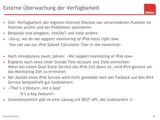 Externe Überwachung der Verfügbarkeit
• Ziel: Verfügbarkeit der eigenen Internet-Dienste von verschiedenen Punkten im
Internet prüfen und bei Problemen alarmieren
• Beispiele sind pingdom, site24x7 und viele andere
• «Sorry, we do not support monitoring of IPv6 hosts right now.
You can use our IPv6 Subnet Calculator Tool in the meantime»
• Nach (mindestens zwei) Jahren: «We support monitoring of IPv6 now»
• Ergebnis nach etwa einer Stunde Test-Account und Ziele einrichten:
Wenn bei einem Dual-Stack Service das IPv6-Ziel down ist, wird IPv4 genutzt um
das Monitoring-Ziel zu erreichen
• Der Ausfall eines IPv6 Service wird nicht gemeldet weil der Fallback auf den IPv4
Service beispielhaft gut funktioniert
• «That’s a feature, not a bug!
It’s a key feature!»
• Zwischenzeitlich gibt es eine Lösung mit REST-API, die funktioniert 
Minenfeld IPv6 ? 49
 