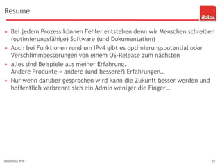 Resume
• Bei jedem Prozess können Fehler entstehen denn wir Menschen schreiben
(optimierungsfähige) Software (und Dokumentation)
• Auch bei Funktionen rund um IPv4 gibt es optimierungspotential oder
Verschlimmbesserungen von einem OS-Release zum nächsten
• alles sind Beispiele aus meiner Erfahrung.
Andere Produkte = andere (und bessere?) Erfahrungen…
• Nur wenn darüber gesprochen wird kann die Zukunft besser werden und
hoffentlich verbrennt sich ein Admin weniger die Finger…
Minenfeld IPv6 ? 51
 