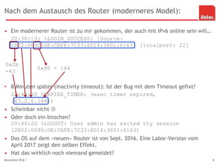 Nach dem Austausch des Router (moderneres Model):
• Ein modernerer Router ist zu mir gekommen, der auch mit IPv6 online sein will…
20:38:19: %LOGIN_SUCCESS: [Source:
2B02:0690:DE:CAFE:7C33:8D14:3601:6163] [localport: 22]
• 8 Minuten später (inactivity timeout): Ist der Bug mit dem Timeout gefixt?
20:46:20 %EXPIRE_TIMER: (exec timer expired,
(43.2.6.144))
• Scheinbar nicht 
• Oder doch ein bisschen?
20:46:20 %LOGOUT: User admin has exited tty session
(2B02:0690:DE:CAFE:7C33:8D14:3601:6163)
• Das OS auf dem «neuen» Router ist von Sept. 2016. Eine Labor-Version vom
April 2017 zeigt den selben Effekt.
• Hat das wirklich noch niemand gemeldet?
Minenfeld IPv6 ? 8
0x2b
=43
0x90 = 144
 