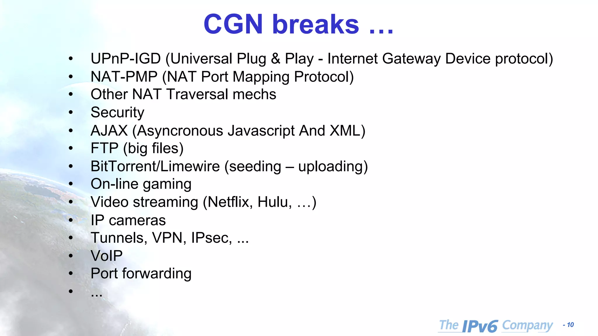 - 10 CGN breaks … • UPnP-IGD (Universal Plug & Play - Internet Gateway Device protocol) • NAT-PMP (NAT Port Mapping Protocol) • Other NAT Traversal mechs • Security • AJAX (Asyncronous Javascript And XML) • FTP (big files) • BitTorrent/Limewire (seeding – uploading) • On-line gaming • Video streaming (Netflix, Hulu, …) • IP cameras • Tunnels, VPN, IPsec, ... • VoIP • Port forwarding • ... 