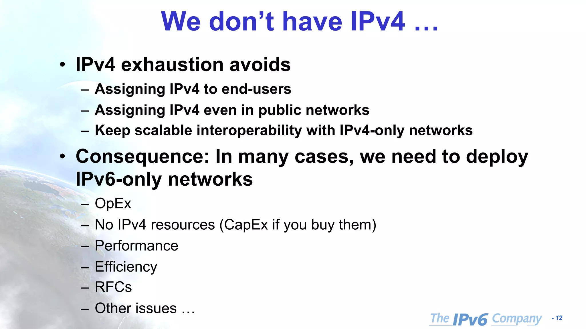 - 12 We don’t have IPv4 … • IPv4 exhaustion avoids – Assigning IPv4 to end-users – Assigning IPv4 even in public networks – Keep scalable interoperability with IPv4-only networks • Consequence: In many cases, we need to deploy IPv6-only networks – OpEx – No IPv4 resources (CapEx if you buy them) – Performance – Efficiency – RFCs – Other issues … 