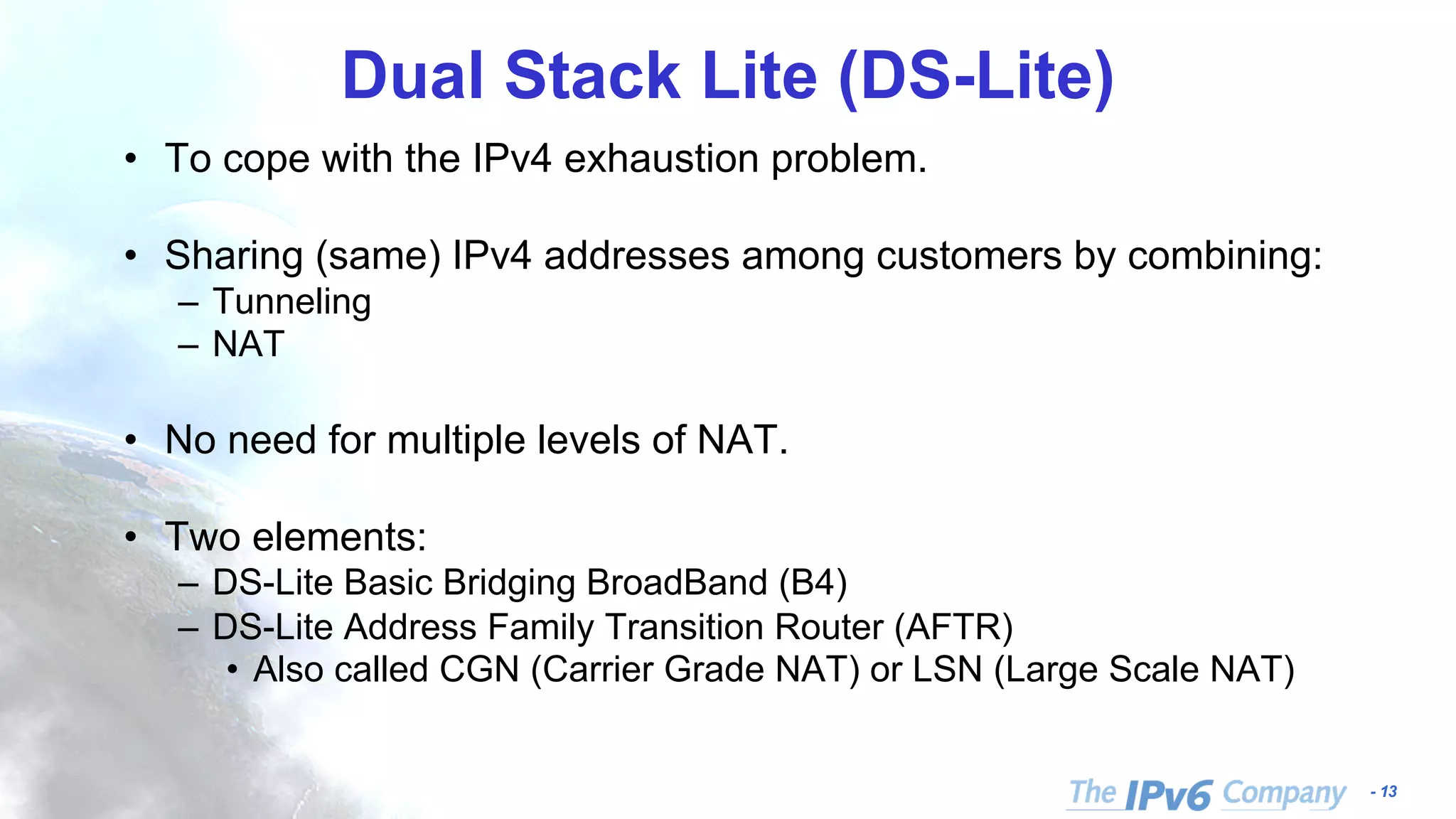- 13 Dual Stack Lite (DS-Lite) • To cope with the IPv4 exhaustion problem. • Sharing (same) IPv4 addresses among customers by combining: – Tunneling – NAT • No need for multiple levels of NAT. • Two elements: – DS-Lite Basic Bridging BroadBand (B4) – DS-Lite Address Family Transition Router (AFTR) • Also called CGN (Carrier Grade NAT) or LSN (Large Scale NAT) 