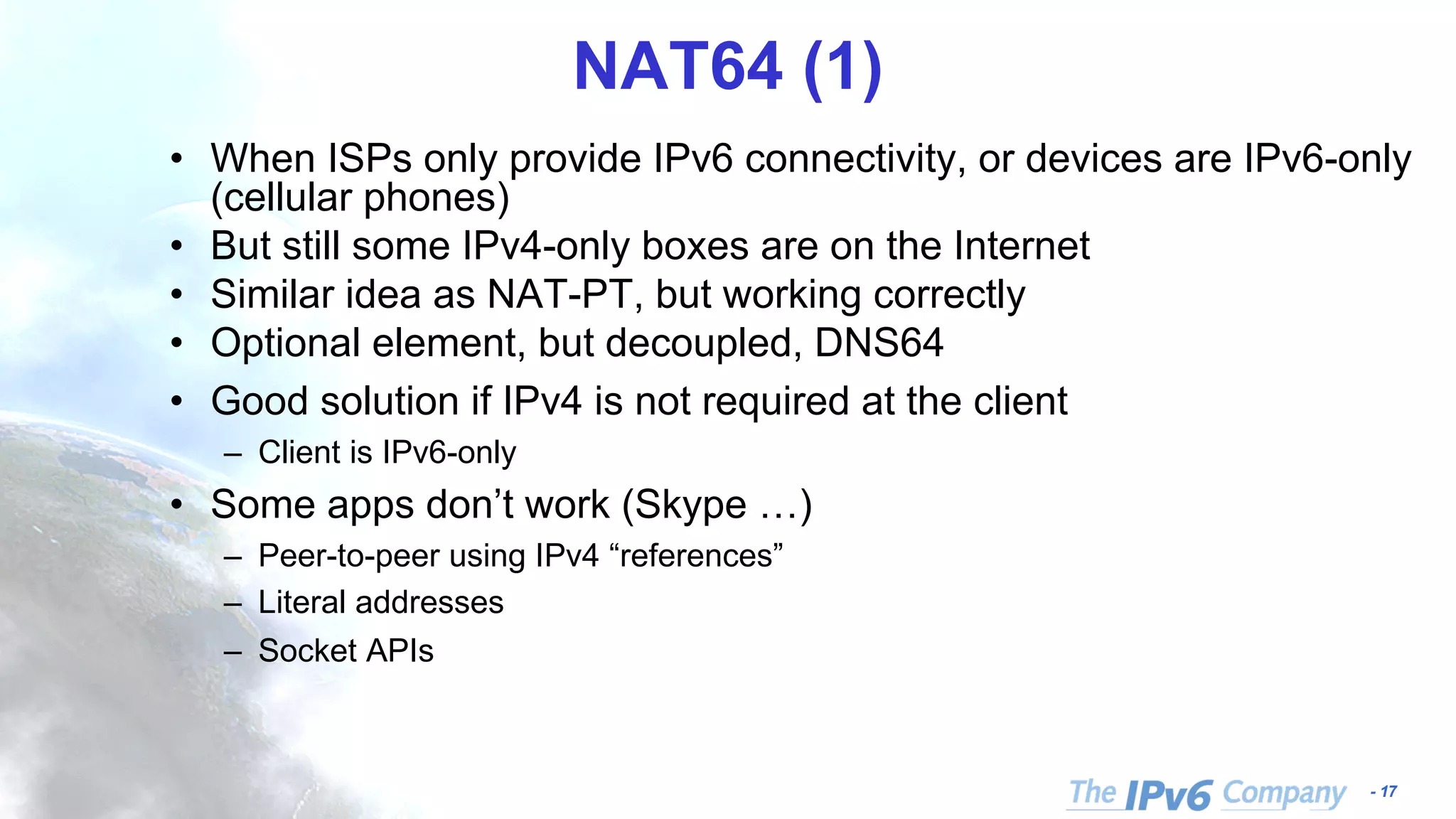 - 17 NAT64 (1) • When ISPs only provide IPv6 connectivity, or devices are IPv6-only (cellular phones) • But still some IPv4-only boxes are on the Internet • Similar idea as NAT-PT, but working correctly • Optional element, but decoupled, DNS64 • Good solution if IPv4 is not required at the client – Client is IPv6-only • Some apps don’t work (Skype …) – Peer-to-peer using IPv4 “references” – Literal addresses – Socket APIs 