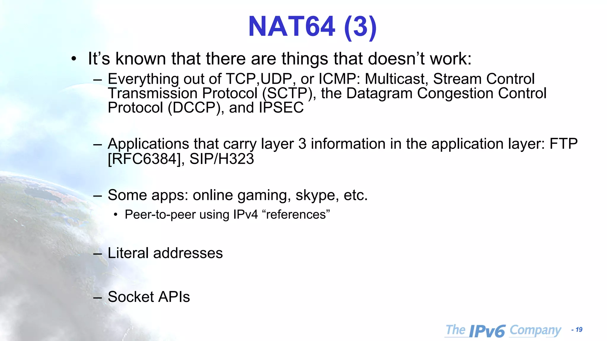 - 19 NAT64 (3) • It’s known that there are things that doesn’t work: – Everything out of TCP,UDP, or ICMP: Multicast, Stream Control Transmission Protocol (SCTP), the Datagram Congestion Control Protocol (DCCP), and IPSEC – Applications that carry layer 3 information in the application layer: FTP [RFC6384], SIP/H323 – Some apps: online gaming, skype, etc. • Peer-to-peer using IPv4 “references” – Literal addresses – Socket APIs 