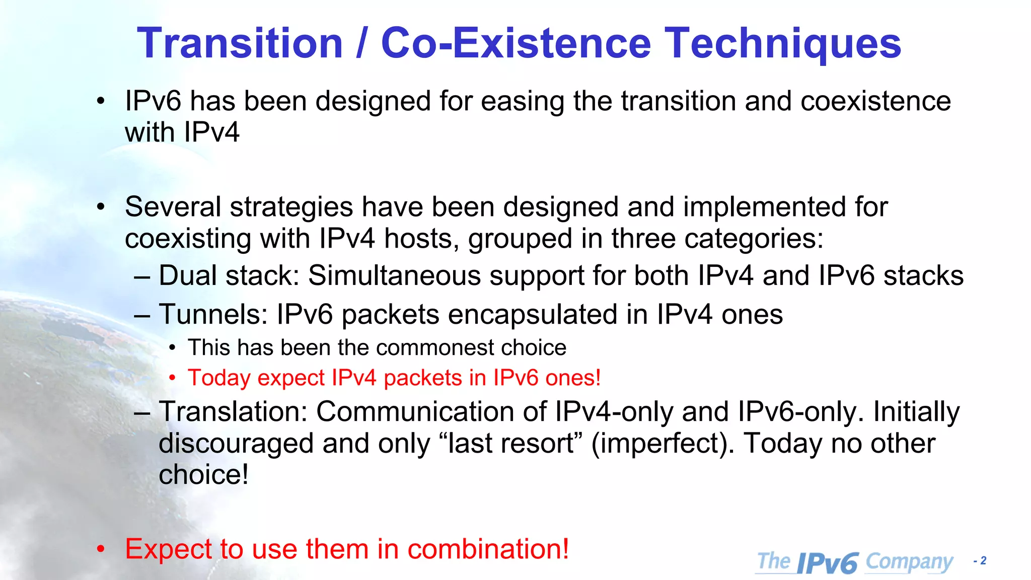 - 2 Transition / Co-Existence Techniques • IPv6 has been designed for easing the transition and coexistence with IPv4 • Several strategies have been designed and implemented for coexisting with IPv4 hosts, grouped in three categories: – Dual stack: Simultaneous support for both IPv4 and IPv6 stacks – Tunnels: IPv6 packets encapsulated in IPv4 ones • This has been the commonest choice • Today expect IPv4 packets in IPv6 ones! – Translation: Communication of IPv4-only and IPv6-only. Initially discouraged and only “last resort” (imperfect). Today no other choice! • Expect to use them in combination! 