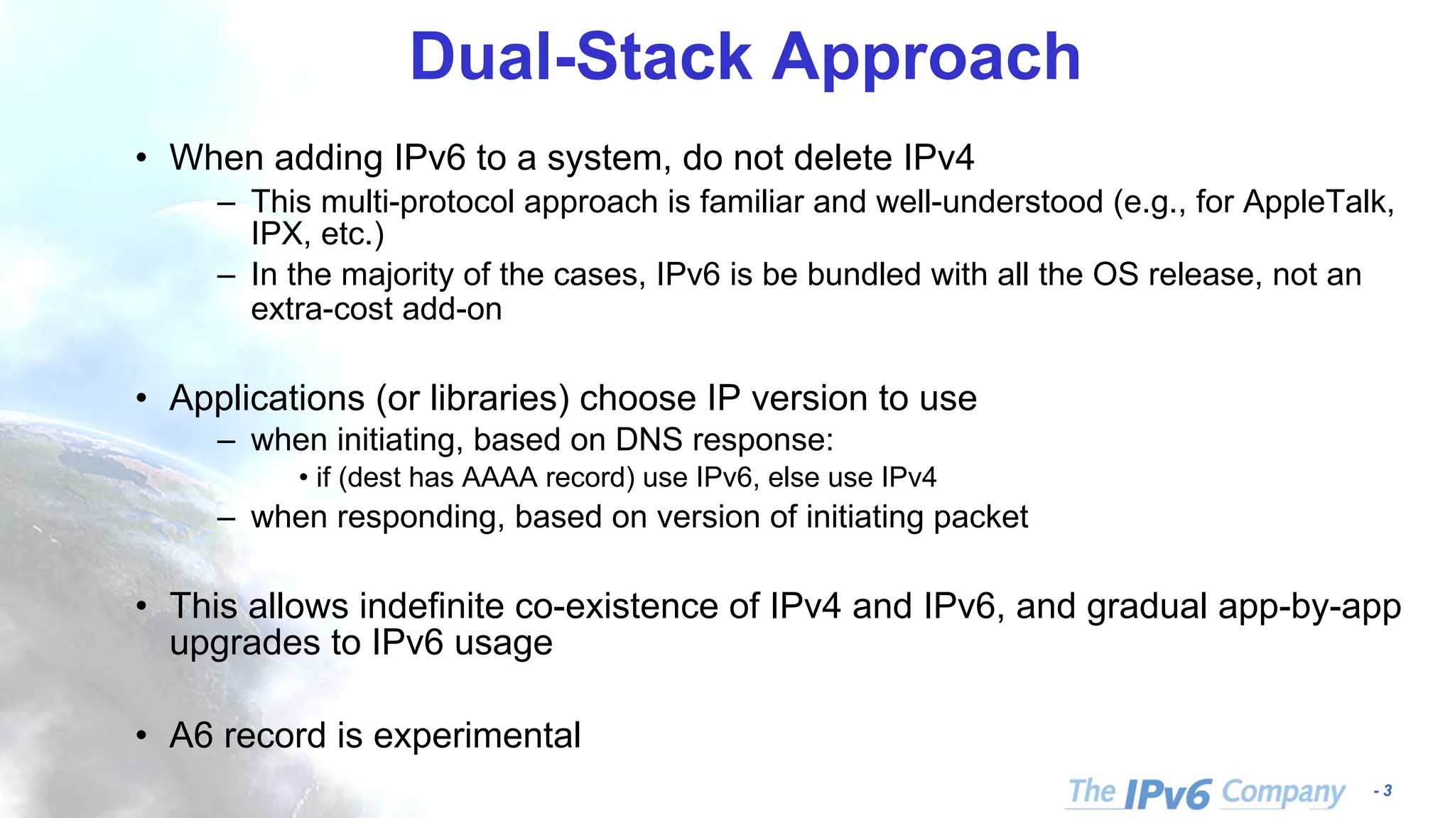- 3 Dual-Stack Approach • When adding IPv6 to a system, do not delete IPv4 – This multi-protocol approach is familiar and well-understood (e.g., for AppleTalk, IPX, etc.) – In the majority of the cases, IPv6 is be bundled with all the OS release, not an extra-cost add-on • Applications (or libraries) choose IP version to use – when initiating, based on DNS response: • if (dest has AAAA record) use IPv6, else use IPv4 – when responding, based on version of initiating packet • This allows indefinite co-existence of IPv4 and IPv6, and gradual app-by-app upgrades to IPv6 usage • A6 record is experimental 