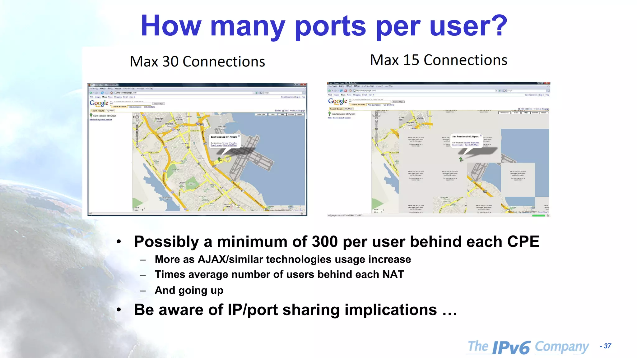 - 37 How many ports per user? • Possibly a minimum of 300 per user behind each CPE – More as AJAX/similar technologies usage increase – Times average number of users behind each NAT – And going up • Be aware of IP/port sharing implications … 