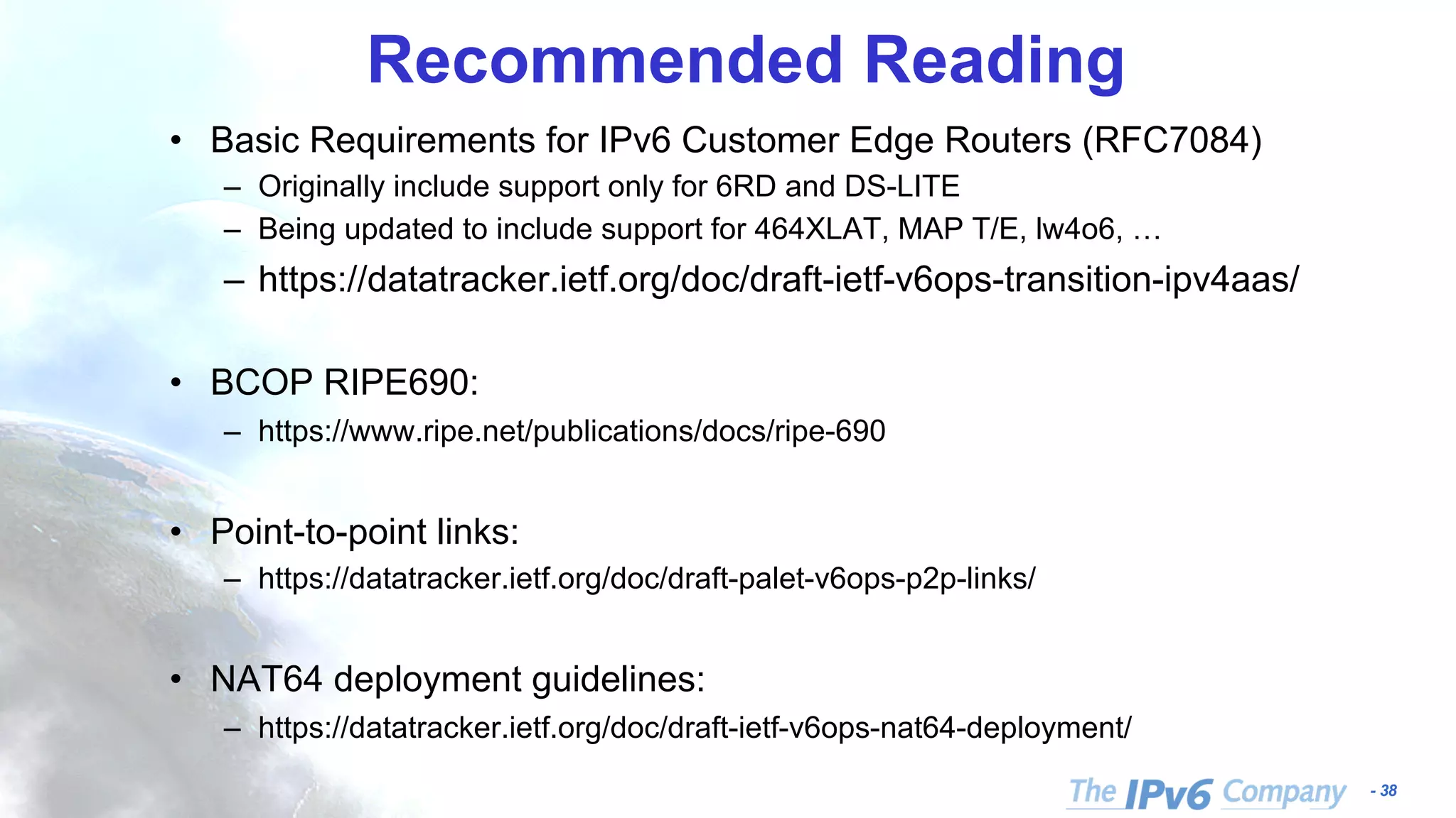 - 38 Recommended Reading • Basic Requirements for IPv6 Customer Edge Routers (RFC7084) – Originally include support only for 6RD and DS-LITE – Being updated to include support for 464XLAT, MAP T/E, lw4o6, … – https://datatracker.ietf.org/doc/draft-ietf-v6ops-transition-ipv4aas/ • BCOP RIPE690: – https://www.ripe.net/publications/docs/ripe-690 • Point-to-point links: – https://datatracker.ietf.org/doc/draft-palet-v6ops-p2p-links/ • NAT64 deployment guidelines: – https://datatracker.ietf.org/doc/draft-ietf-v6ops-nat64-deployment/ 