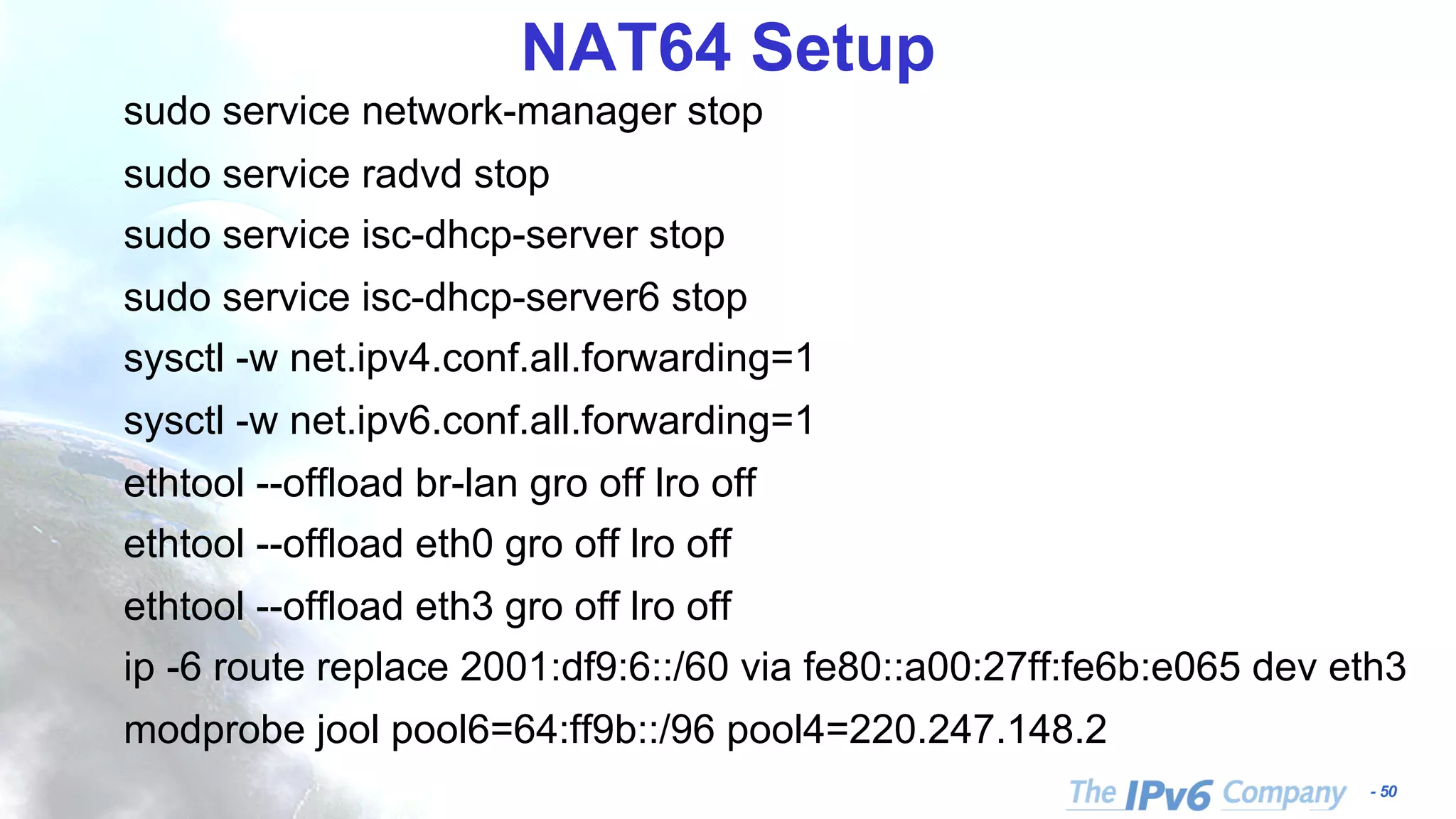 - 50 NAT64 Setup sudo service network-manager stop sudo service radvd stop sudo service isc-dhcp-server stop sudo service isc-dhcp-server6 stop sysctl -w net.ipv4.conf.all.forwarding=1 sysctl -w net.ipv6.conf.all.forwarding=1 ethtool --offload br-lan gro off lro off ethtool --offload eth0 gro off lro off ethtool --offload eth3 gro off lro off ip -6 route replace 2001:df9:6::/60 via fe80::a00:27ff:fe6b:e065 dev eth3 modprobe jool pool6=64:ff9b::/96 pool4=220.247.148.2 