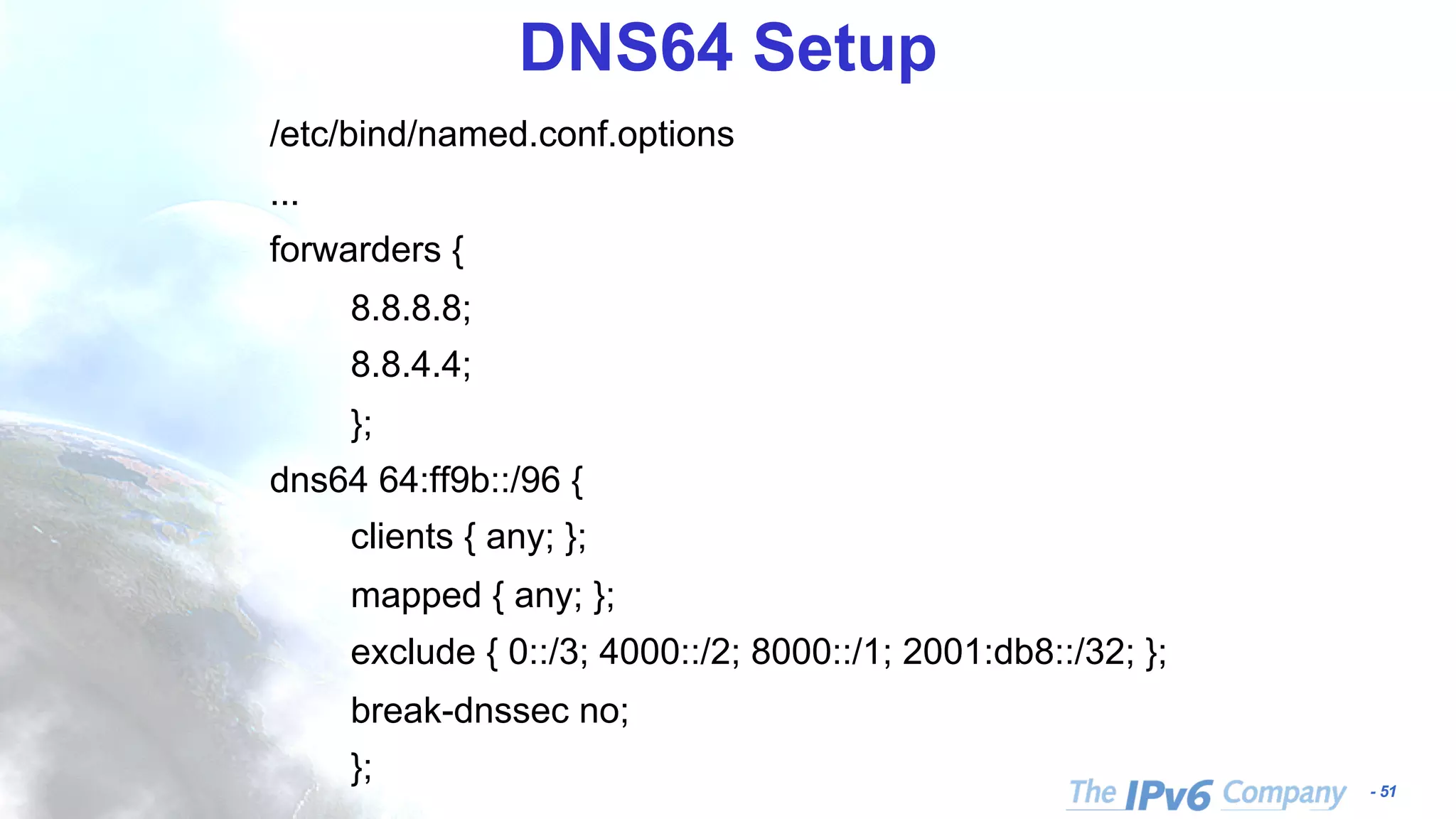 - 51 DNS64 Setup /etc/bind/named.conf.options ... forwarders { 8.8.8.8; 8.8.4.4; }; dns64 64:ff9b::/96 { clients { any; }; mapped { any; }; exclude { 0::/3; 4000::/2; 8000::/1; 2001:db8::/32; }; break-dnssec no; }; 