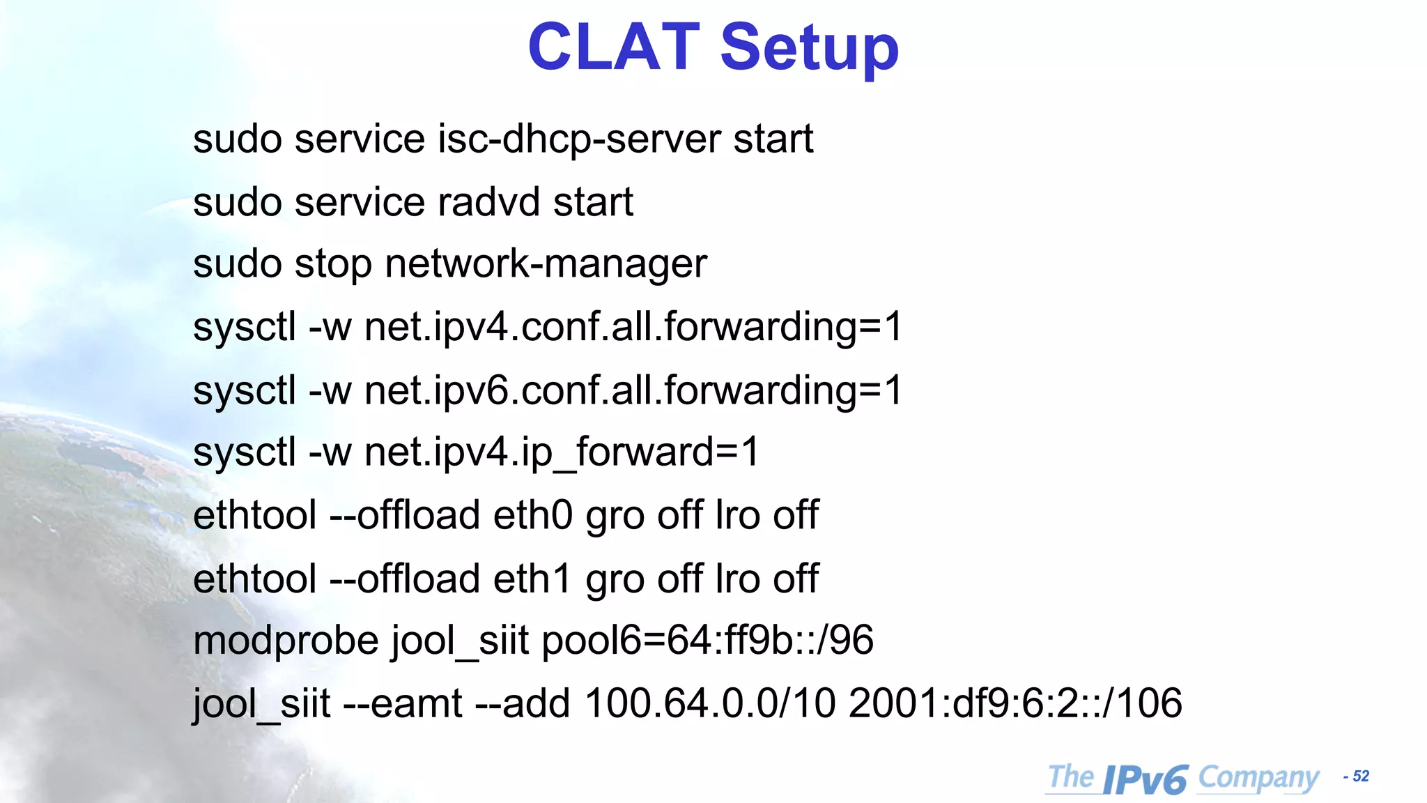- 52 CLAT Setup sudo service isc-dhcp-server start sudo service radvd start sudo stop network-manager sysctl -w net.ipv4.conf.all.forwarding=1 sysctl -w net.ipv6.conf.all.forwarding=1 sysctl -w net.ipv4.ip_forward=1 ethtool --offload eth0 gro off lro off ethtool --offload eth1 gro off lro off modprobe jool_siit pool6=64:ff9b::/96 jool_siit --eamt --add 100.64.0.0/10 2001:df9:6:2::/106 