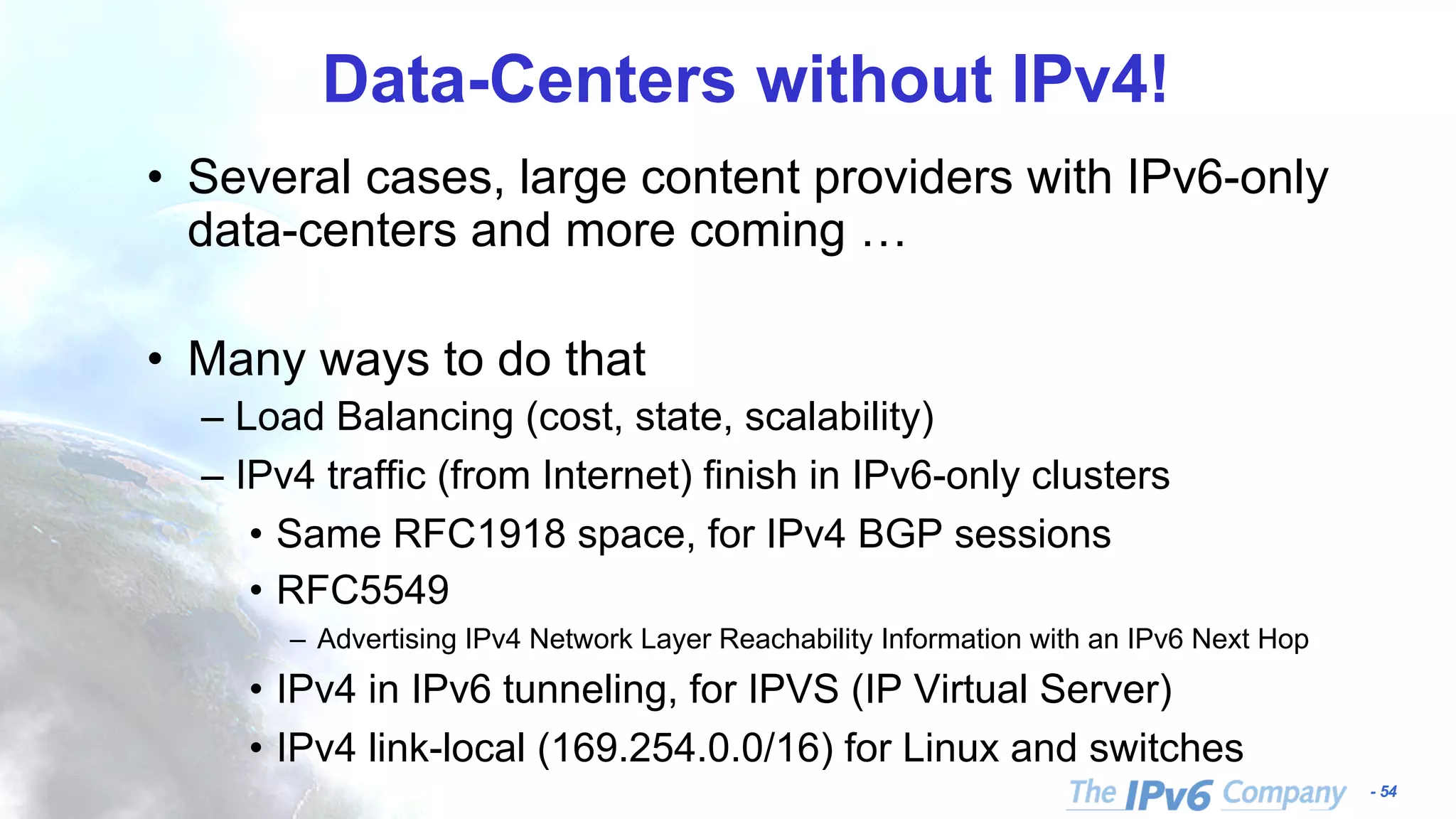 - 54 Data-Centers without IPv4! • Several cases, large content providers with IPv6-only data-centers and more coming … • Many ways to do that – Load Balancing (cost, state, scalability) – IPv4 traffic (from Internet) finish in IPv6-only clusters • Same RFC1918 space, for IPv4 BGP sessions • RFC5549 – Advertising IPv4 Network Layer Reachability Information with an IPv6 Next Hop • IPv4 in IPv6 tunneling, for IPVS (IP Virtual Server) • IPv4 link-local (169.254.0.0/16) for Linux and switches 
