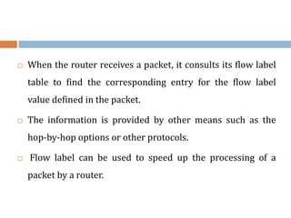 When the router receives a packet, it consults its flow label
table to find the corresponding entry for the flow label
value defined in the packet.
 The information is provided by other means such as the
hop-by-hop options or other protocols.
 Flow label can be used to speed up the processing of a
packet by a router.
 