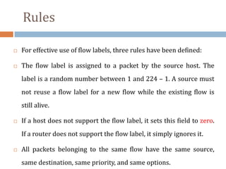 Rules
 For effective use of flow labels, three rules have been defined:
 The flow label is assigned to a packet by the source host. The
label is a random number between 1 and 224 – 1. A source must
not reuse a flow label for a new flow while the existing flow is
still alive.
 If a host does not support the flow label, it sets this field to zero.
If a router does not support the flow label, it simply ignores it.
 All packets belonging to the same flow have the same source,
same destination, same priority, and same options.
 