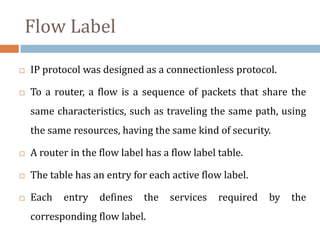 Flow Label
 IP protocol was designed as a connectionless protocol.
 To a router, a flow is a sequence of packets that share the
same characteristics, such as traveling the same path, using
the same resources, having the same kind of security.
 A router in the flow label has a flow label table.
 The table has an entry for each active flow label.
 Each entry defines the services required by the
corresponding flow label.
 
