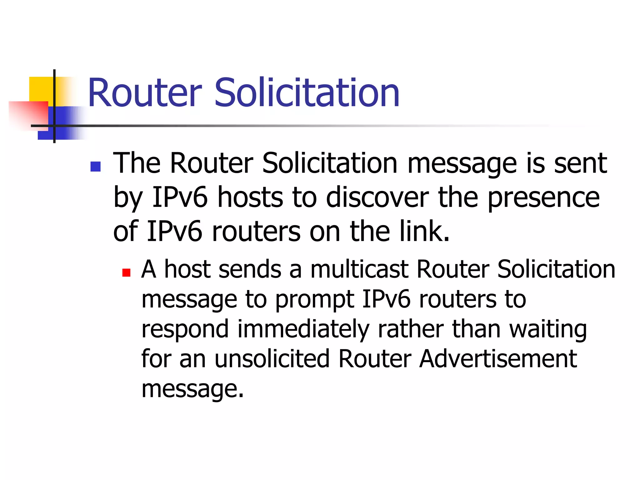 INFT3007
Router Solicitation
 The Router Solicitation message is sent
by IPv6 hosts to discover the presence
of IPv6 routers on the link.
 A host sends a multicast Router Solicitation
message to prompt IPv6 routers to
respond immediately rather than waiting
for an unsolicited Router Advertisement
message.
 