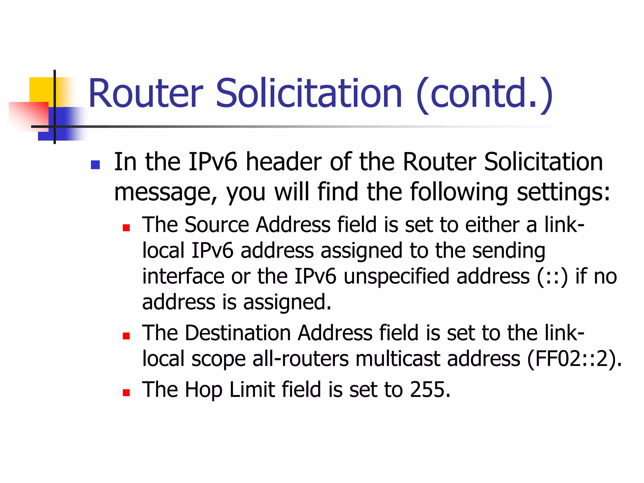 INFT3007
Router Solicitation (contd.)
 In the IPv6 header of the Router Solicitation
message, you will find the following settings:
 The Source Address field is set to either a link-
local IPv6 address assigned to the sending
interface or the IPv6 unspecified address (::) if no
address is assigned.
 The Destination Address field is set to the link-
local scope all-routers multicast address (FF02::2).
 The Hop Limit field is set to 255.
 
