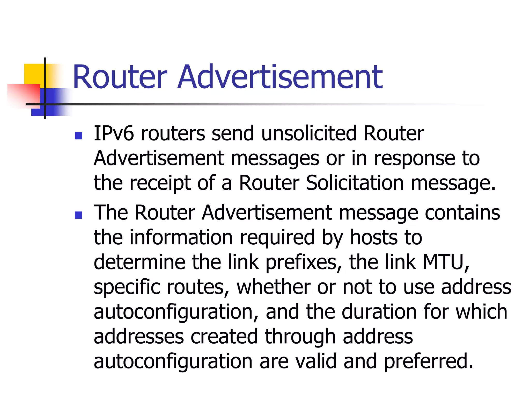 INFT3007
Router Advertisement
 IPv6 routers send unsolicited Router
Advertisement messages or in response to
the receipt of a Router Solicitation message.
 The Router Advertisement message contains
the information required by hosts to
determine the link prefixes, the link MTU,
specific routes, whether or not to use address
autoconfiguration, and the duration for which
addresses created through address
autoconfiguration are valid and preferred.
 