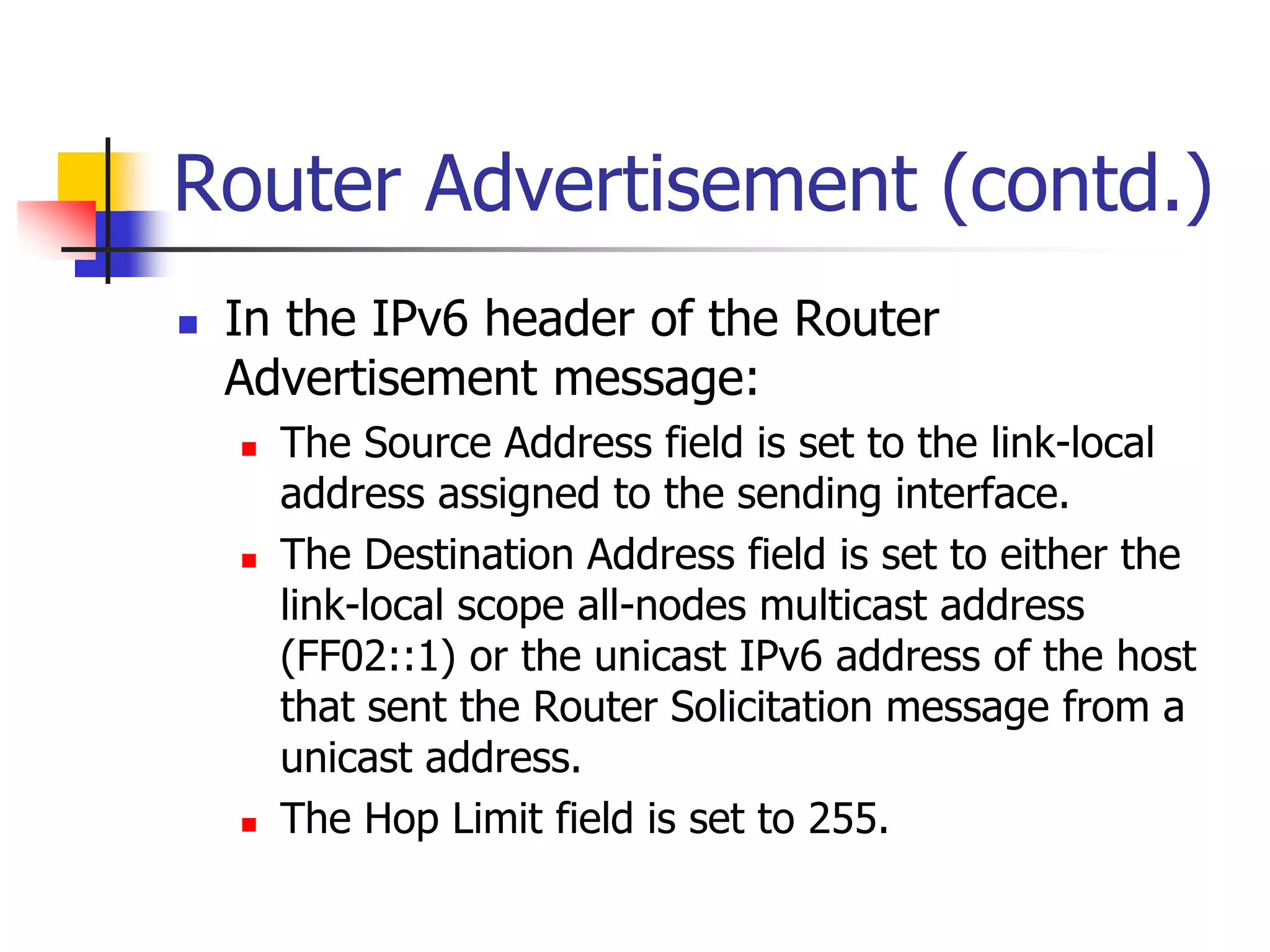 INFT3007
Router Advertisement (contd.)
 In the IPv6 header of the Router
Advertisement message:
 The Source Address field is set to the link-local
address assigned to the sending interface.
 The Destination Address field is set to either the
link-local scope all-nodes multicast address
(FF02::1) or the unicast IPv6 address of the host
that sent the Router Solicitation message from a
unicast address.
 The Hop Limit field is set to 255.
 