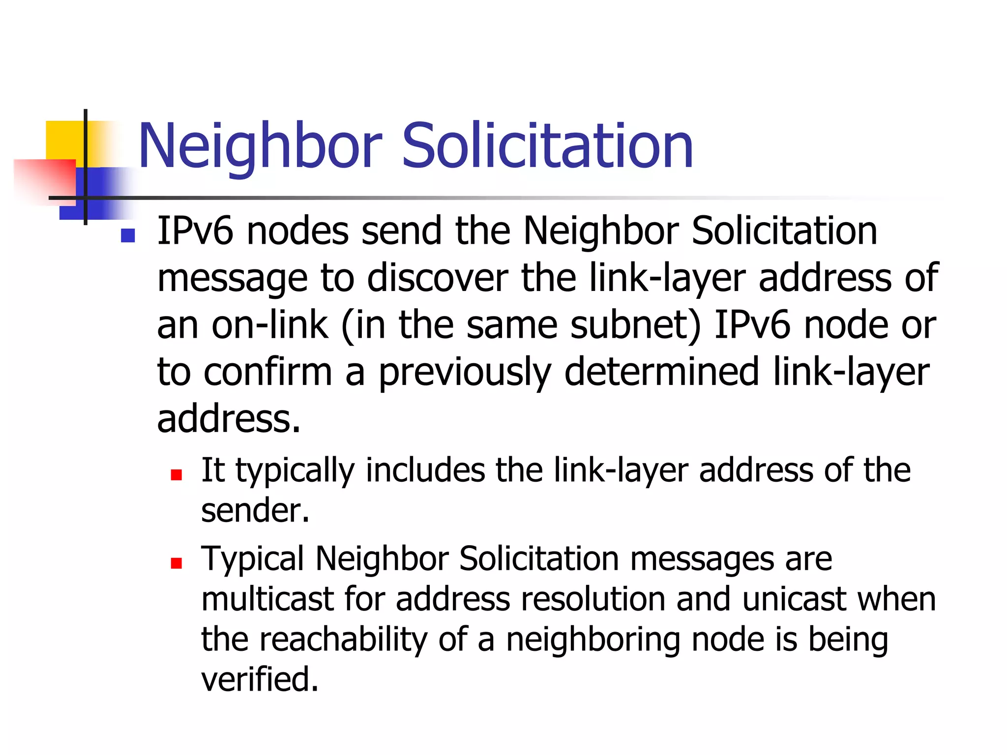 INFT3007
Neighbor Solicitation
 IPv6 nodes send the Neighbor Solicitation
message to discover the link-layer address of
an on-link (in the same subnet) IPv6 node or
to confirm a previously determined link-layer
address.
 It typically includes the link-layer address of the
sender.
 Typical Neighbor Solicitation messages are
multicast for address resolution and unicast when
the reachability of a neighboring node is being
verified.
 