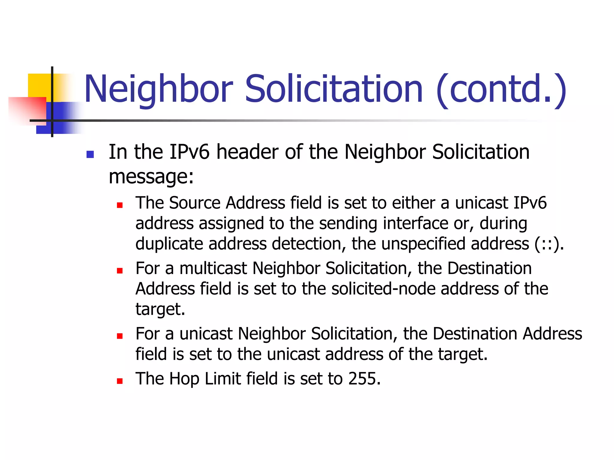 INFT3007
Neighbor Solicitation (contd.)
 In the IPv6 header of the Neighbor Solicitation
message:
 The Source Address field is set to either a unicast IPv6
address assigned to the sending interface or, during
duplicate address detection, the unspecified address (::).
 For a multicast Neighbor Solicitation, the Destination
Address field is set to the solicited-node address of the
target.
 For a unicast Neighbor Solicitation, the Destination Address
field is set to the unicast address of the target.
 The Hop Limit field is set to 255.
 