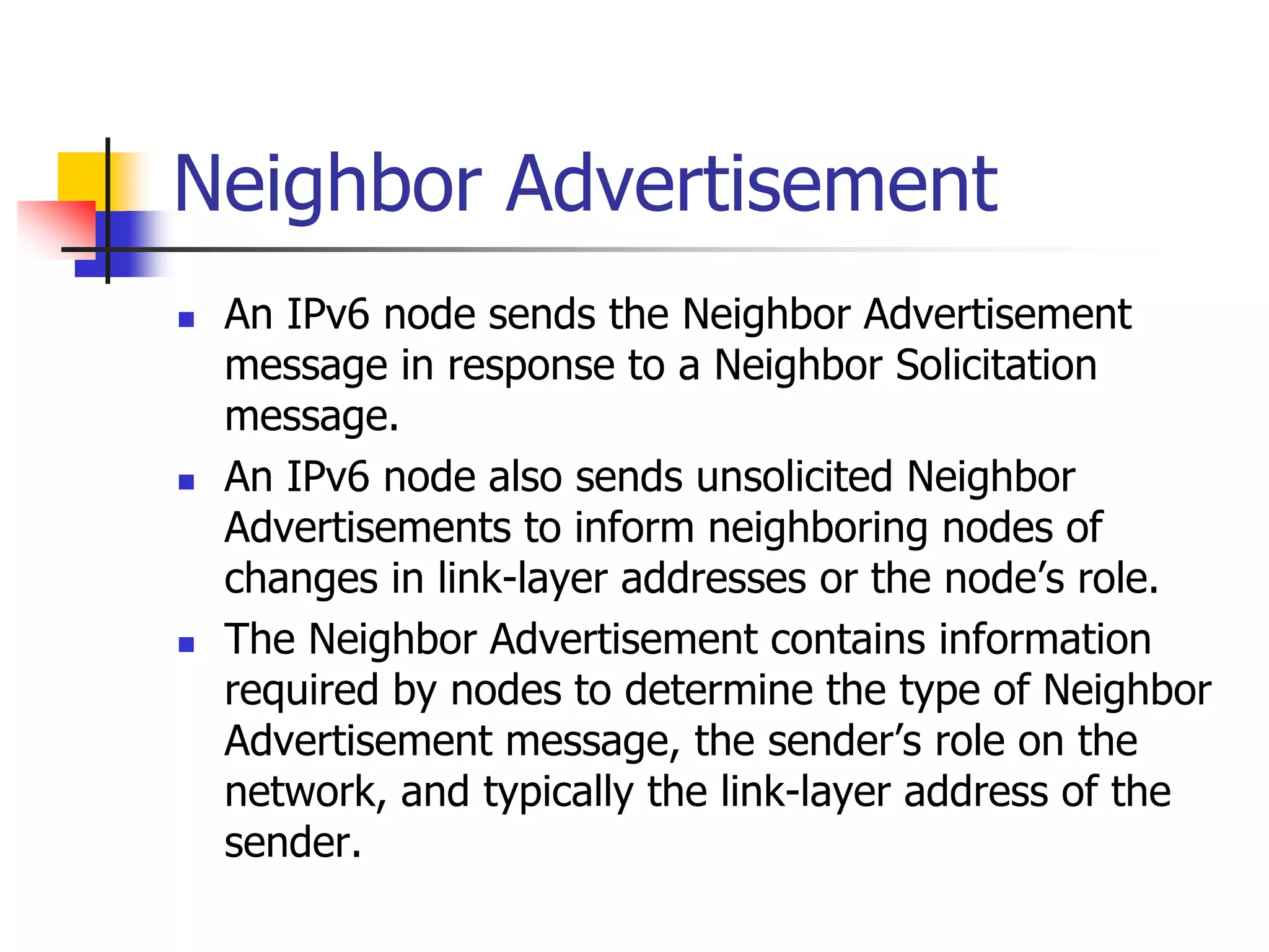 INFT3007
Neighbor Advertisement
 An IPv6 node sends the Neighbor Advertisement
message in response to a Neighbor Solicitation
message.
 An IPv6 node also sends unsolicited Neighbor
Advertisements to inform neighboring nodes of
changes in link-layer addresses or the node’s role.
 The Neighbor Advertisement contains information
required by nodes to determine the type of Neighbor
Advertisement message, the sender’s role on the
network, and typically the link-layer address of the
sender.
 