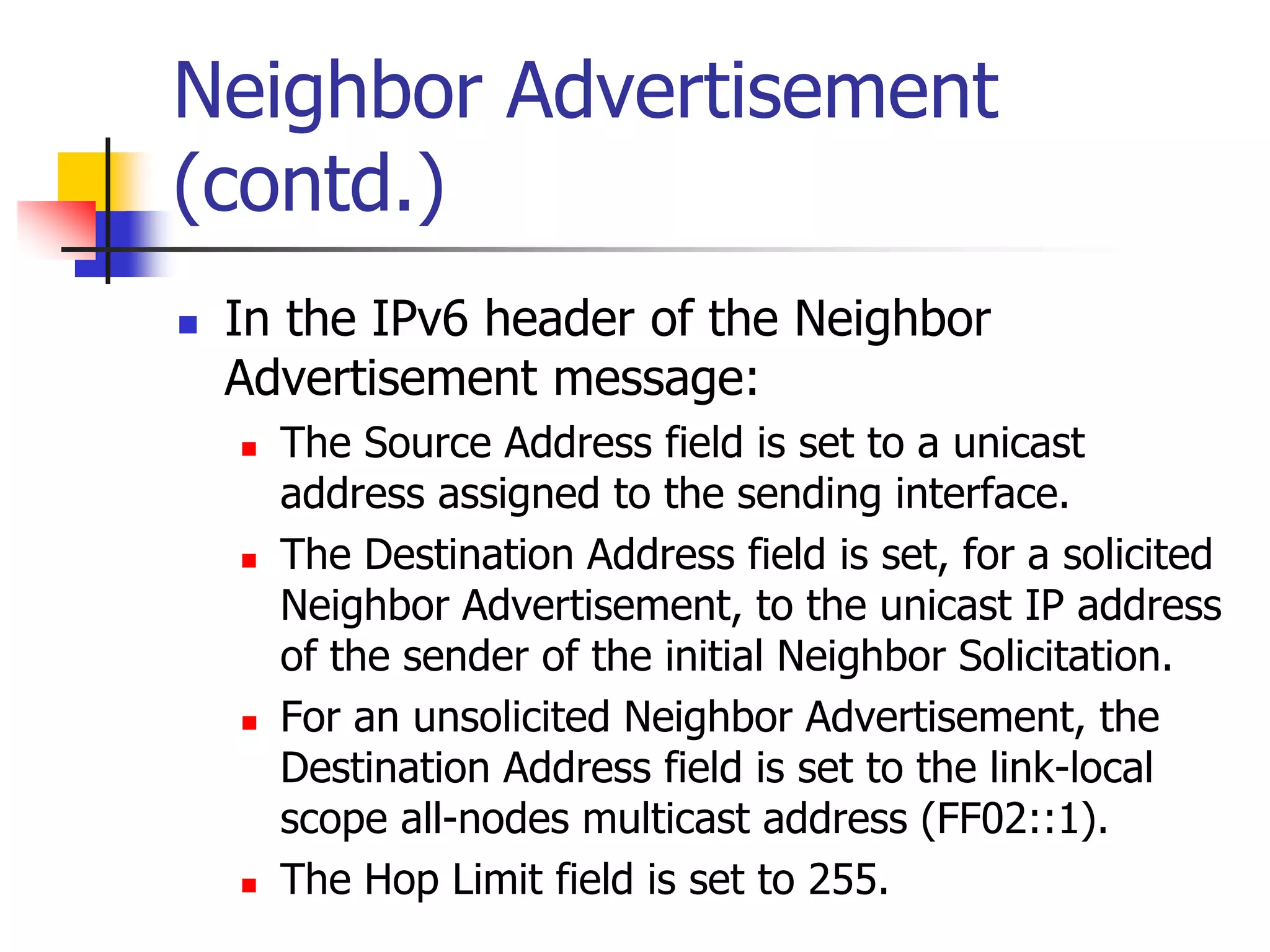 INFT3007
Neighbor Advertisement
(contd.)
 In the IPv6 header of the Neighbor
Advertisement message:
 The Source Address field is set to a unicast
address assigned to the sending interface.
 The Destination Address field is set, for a solicited
Neighbor Advertisement, to the unicast IP address
of the sender of the initial Neighbor Solicitation.
 For an unsolicited Neighbor Advertisement, the
Destination Address field is set to the link-local
scope all-nodes multicast address (FF02::1).
 The Hop Limit field is set to 255.
 