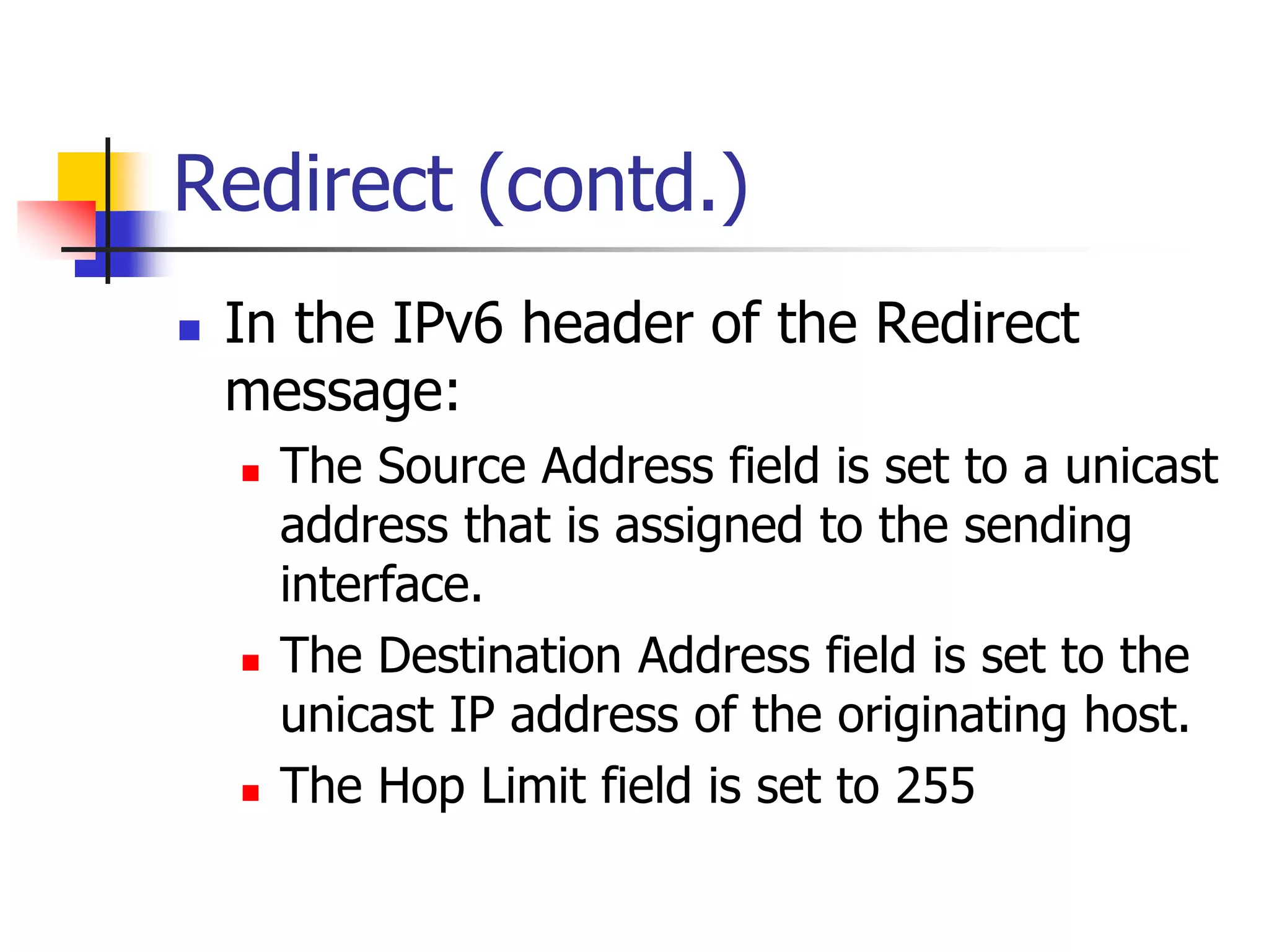 INFT3007
Redirect (contd.)
 In the IPv6 header of the Redirect
message:
 The Source Address field is set to a unicast
address that is assigned to the sending
interface.
 The Destination Address field is set to the
unicast IP address of the originating host.
 The Hop Limit field is set to 255
 
